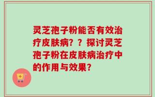 灵芝孢子粉能否有效治疗皮肤病？？探讨灵芝孢子粉在皮肤病治疗中的作用与效果？