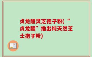 贞龙醒灵芝孢子粉(“贞龙醒”推出纯天然芝士孢子粉)