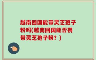 越南回国能带灵芝孢子粉吗(越南回国能否携带灵芝孢子粉？)