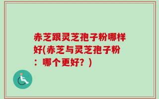 赤芝跟灵芝孢子粉哪样好(赤芝与灵芝孢子粉：哪个更好？)