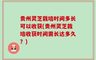 贵州灵芝栽培时间多长可以收获(贵州灵芝栽培收获时间需长达多久？)