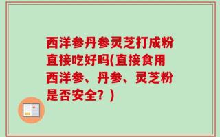 西洋参丹参灵芝打成粉直接吃好吗(直接食用西洋参、丹参、灵芝粉是否安全？)