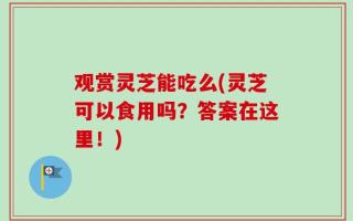 观赏灵芝能吃么(灵芝可以食用吗？答案在这里！)
