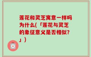 莲花和灵芝寓意一样吗为什么(「莲花与灵芝的象征意义是否相似？」)