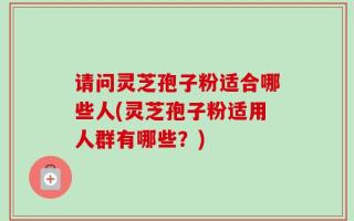 请问灵芝孢子粉适合哪些人(灵芝孢子粉适用人群有哪些？)