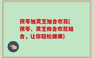 茯苓加灵芝加合欢花(茯苓、灵芝和合欢花组合，让你轻松健康)