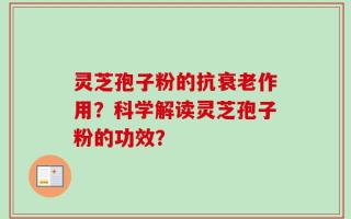灵芝孢子粉的抗衰老作用？科学解读灵芝孢子粉的功效？