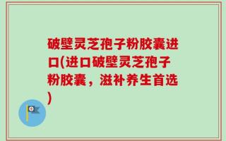 破壁灵芝孢子粉胶囊进口(进口破壁灵芝孢子粉胶囊，滋补养生首选)
