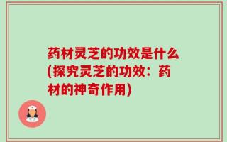 药材灵芝的功效是什么(探究灵芝的功效：药材的神奇作用)