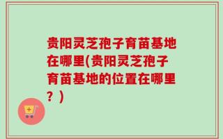 贵阳灵芝孢子育苗基地在哪里(贵阳灵芝孢子育苗基地的位置在哪里？)