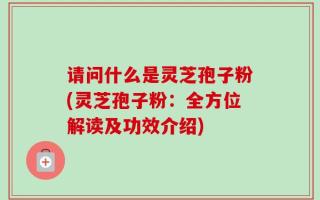 请问什么是灵芝孢子粉(灵芝孢子粉：全方位解读及功效介绍)