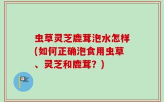 虫草灵芝鹿茸泡水怎样(如何正确泡食用虫草、灵芝和鹿茸？)
