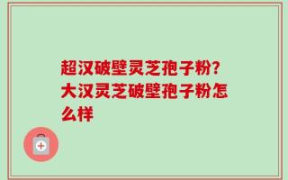 超汉破壁灵芝孢子粉？大汉灵芝破壁孢子粉怎么样