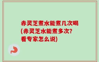 赤灵芝煮水能煮几次喝(赤灵芝水能煮多次？看专家怎么说)