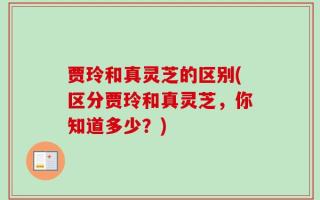 贾玲和真灵芝的区别(区分贾玲和真灵芝，你知道多少？)