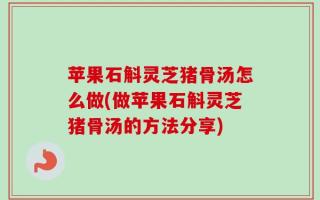 苹果石斛灵芝猪骨汤怎么做(做苹果石斛灵芝猪骨汤的方法分享)