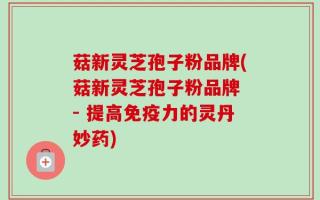 菇新灵芝孢子粉品牌(菇新灵芝孢子粉品牌 - 提高免疫力的灵丹妙药)