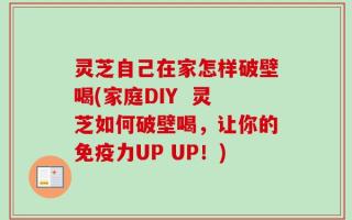 灵芝自己在家怎样破壁喝(家庭DIY  灵芝如何破壁喝，让你的免疫力UP UP！)