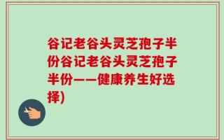 谷记老谷头灵芝孢子半份谷记老谷头灵芝孢子半份——健康养生好选择)