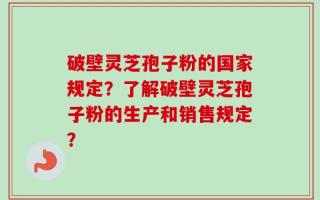 破壁灵芝孢子粉的国家规定？了解破壁灵芝孢子粉的生产和销售规定？