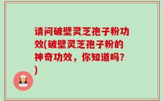 请问破壁灵芝孢子粉功效(破壁灵芝孢子粉的神奇功效，你知道吗？)
