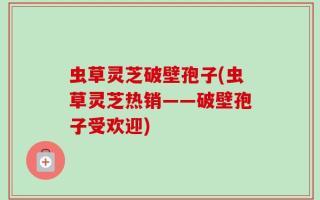 虫草灵芝破壁孢子(虫草灵芝热销——破壁孢子受欢迎)