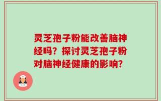 灵芝孢子粉能改善脑神经吗？探讨灵芝孢子粉对脑神经健康的影响？