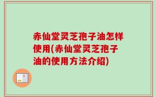 赤仙堂灵芝孢子油怎样使用(赤仙堂灵芝孢子油的使用方法介绍)