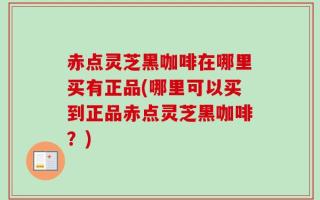 赤点灵芝黑咖啡在哪里买有正品(哪里可以买到正品赤点灵芝黑咖啡？)