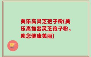 美乐高灵芝孢子粉(美乐高推出灵芝孢子粉，助您健康美丽)