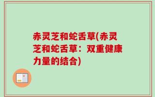 赤灵芝和蛇舌草(赤灵芝和蛇舌草：双重健康力量的结合)