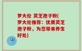 罗大伦 灵芝孢子粉(罗大伦推荐：优质灵芝孢子粉，为您带来养生好处)