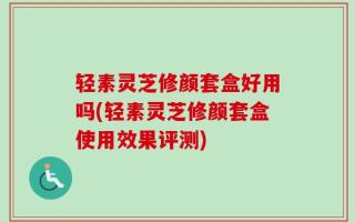轻素灵芝修颜套盒好用吗(轻素灵芝修颜套盒使用效果评测)