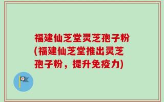 福建仙芝堂灵芝孢子粉(福建仙芝堂推出灵芝孢子粉，提升免疫力)