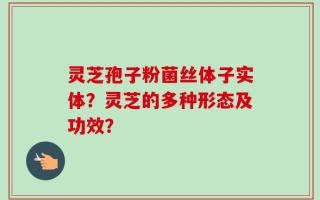 灵芝孢子粉菌丝体子实体？灵芝的多种形态及功效？