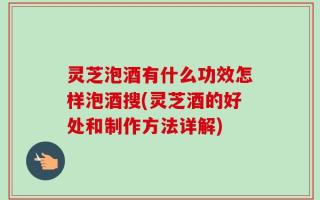灵芝泡酒有什么功效怎样泡酒搜(灵芝酒的好处和制作方法详解)