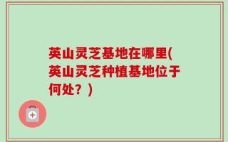 英山灵芝基地在哪里(英山灵芝种植基地位于何处？)