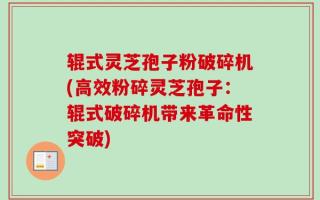 辊式灵芝孢子粉破碎机(高效粉碎灵芝孢子：辊式破碎机带来革命性突破)