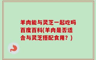 羊肉能与灵芝一起吃吗百度百科(羊肉是否适合与灵芝搭配食用？)