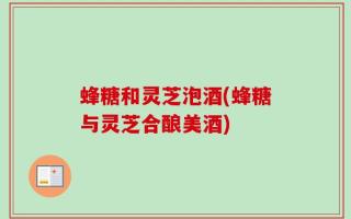蜂糖和灵芝泡酒(蜂糖与灵芝合酿美酒)