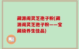 藏源阁灵芝孢子粉(藏源阁灵芝孢子粉——宝藏级养生佳品)