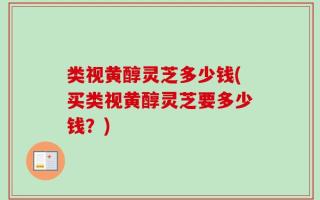 类视黄醇灵芝多少钱(买类视黄醇灵芝要多少钱？)