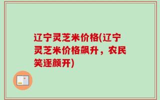 辽宁灵芝米价格(辽宁灵芝米价格飙升，农民笑逐颜开)