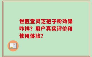 世医堂灵芝孢子粉效果咋样？用户真实评价和使用体验？