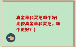 真金草和灵芝哪个好(比较真金草和灵芝，哪个更好？)