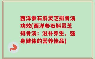 西洋参石斛灵芝排骨汤功效(西洋参石斛灵芝排骨汤：滋补养生、强身健体的营养佳品)
