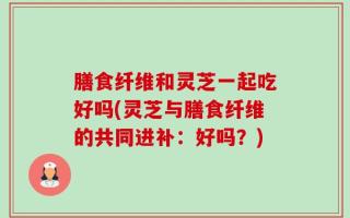 膳食纤维和灵芝一起吃好吗(灵芝与膳食纤维的共同进补：好吗？)