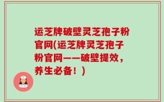 运芝牌破壁灵芝孢子粉官网(运芝牌灵芝孢子粉官网——破壁提效，养生必备！)