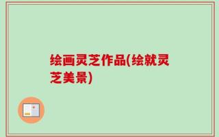 绘画灵芝作品(绘就灵芝美景)
