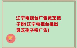 辽宁电视台广告灵芝孢子粉(辽宁电视台推出灵芝孢子粉广告)